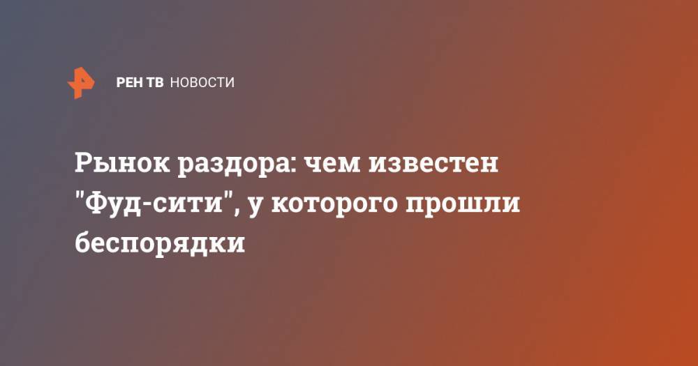 Рынок раздора: чем известен "Фуд-сити", у которого прошли беспорядки - ren.tv - Москва