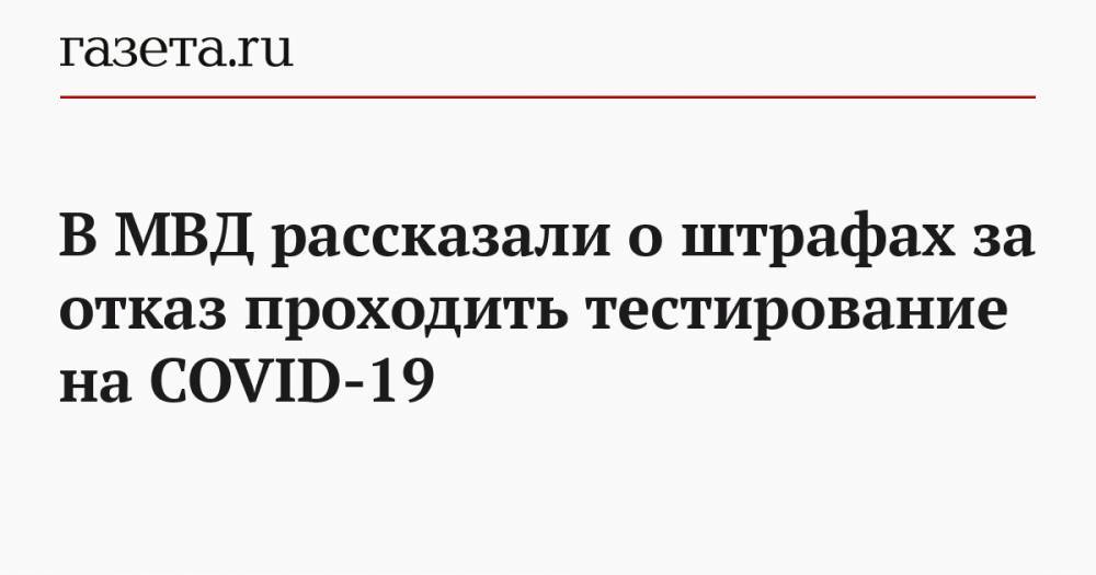 В МВД рассказали о штрафах за отказ проходить тестирование на COVID-19 - gazeta.ru - Россия