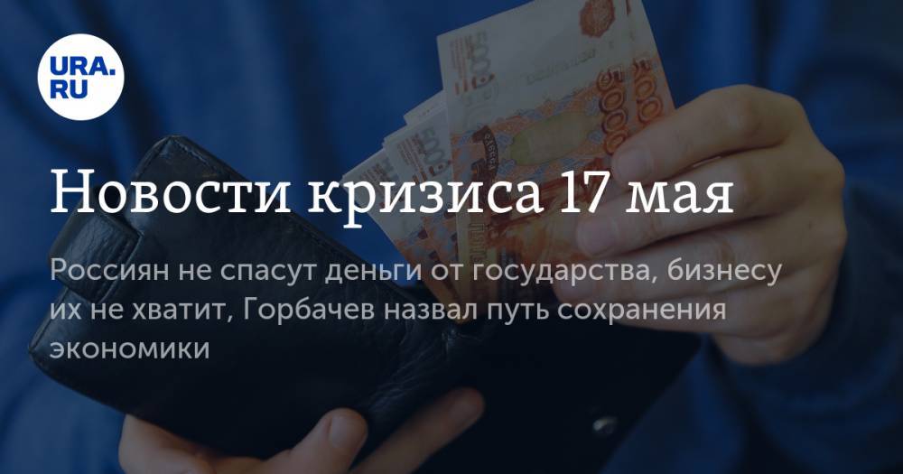 Новости кризиса 17 мая: россиян не спасут деньги от государства, бизнесу их не хватит, Горбачев назвал путь сохранения экономики - ura.news