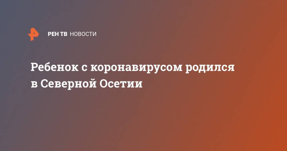 Ребенок с коронавирусом родился в Северной Осетии - ren.tv - республика Алания