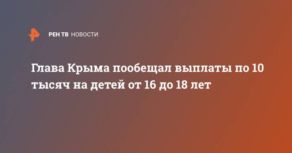 Сергей Аксенов - Глава Крыма пообещал выплаты по 10 тысяч на детей от 16 до 18 лет - ren.tv - республика Крым