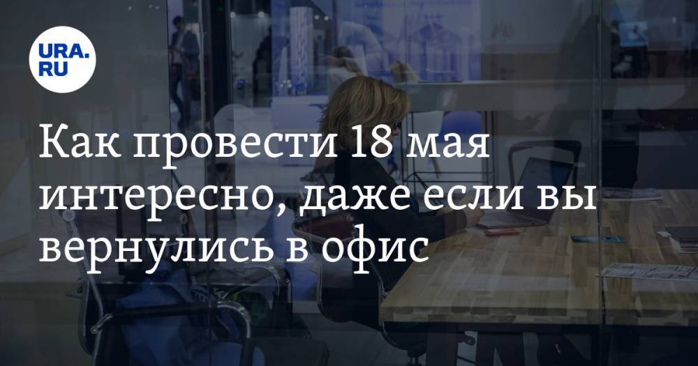 Как провести 18 мая интересно, даже если вы вернулись в офис. Рекомендации URA.RU - ura.news - Россия