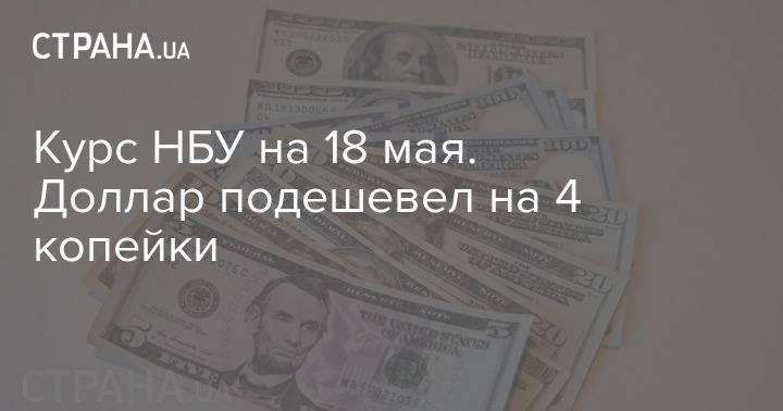 Курс НБУ на 18 мая. Доллар подешевел на 4 копейки - strana.ua - Украина