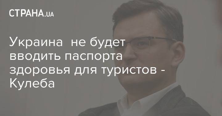 Дмитрий Кулеб - Украина не будет вводить паспорта здоровья для туристов - Кулеба - strana.ua - Украина