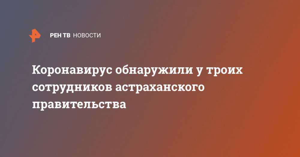 Коронавирус обнаружили у троих сотрудников астраханского правительства - ren.tv - Астрахань - Астраханская обл.