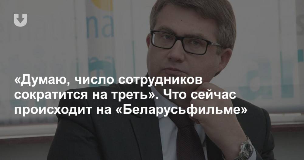 «Думаю, число сотрудников сократится на треть». Что сейчас происходит на «Беларусьфильме» - news.tut.by