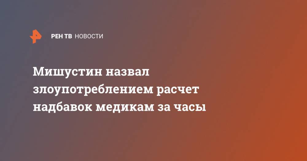 Михаил Мишустин - Мишустин назвал злоупотреблением расчет надбавок медикам за часы - ren.tv - Россия