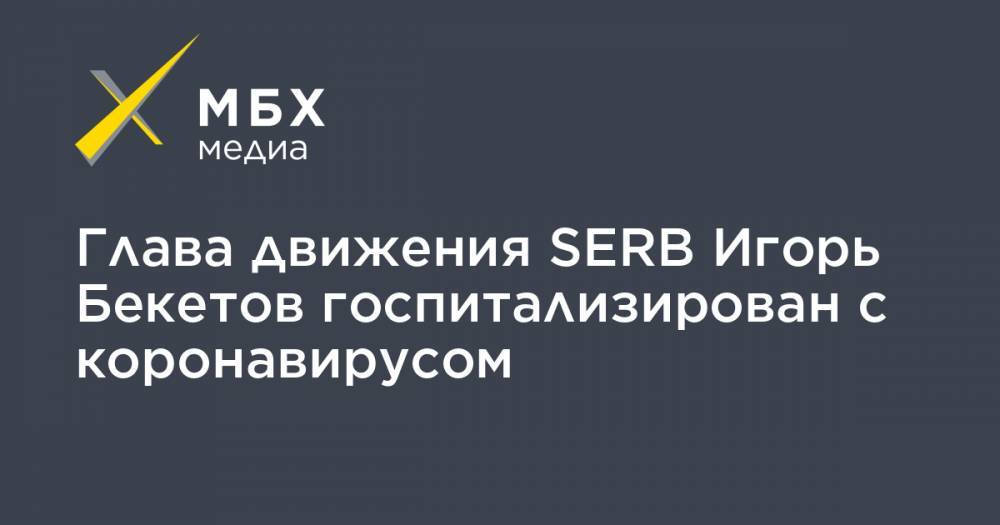 Глава движения SERB Игорь Бекетов госпитализирован с коронавирусом - mbk.news