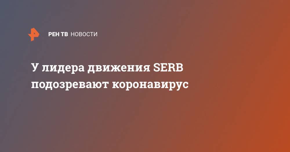 У лидера движения SERB подозревают коронавирус - ren.tv