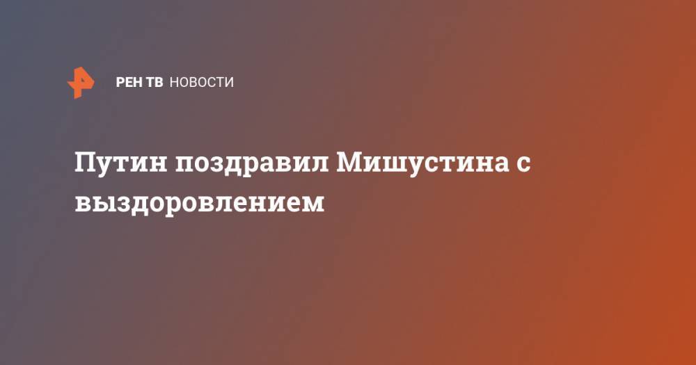 Владимир Путин - Михаил Мишустин - Путин поздравил Мишустина с выздоровлением - ren.tv - Россия