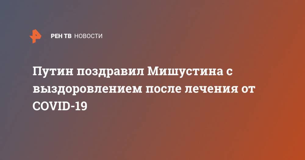 Владимир Путин - Михаил Мишустин - Путин поздравил Мишустина с выздоровлением после лечения от COVID-19 - ren.tv - Россия