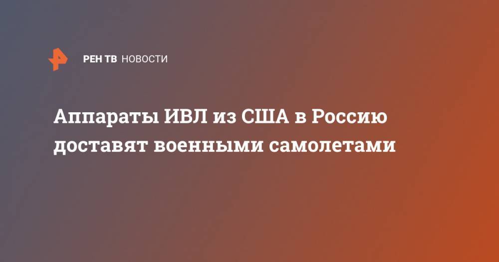 Аппараты ИВЛ из США в Россию доставят военными самолетами - ren.tv - Россия - Сша