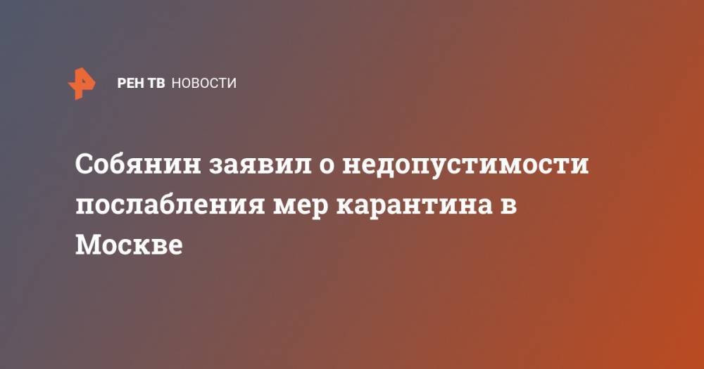 Сергей Собянин - Собянин заявил о недопустимости послабления мер карантина в Москве - ren.tv - Москва