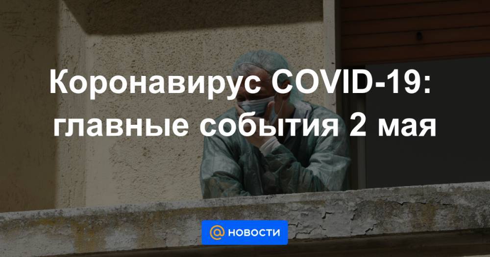 Коронавирус COVID-19: главные события 2 мая - news.mail.ru