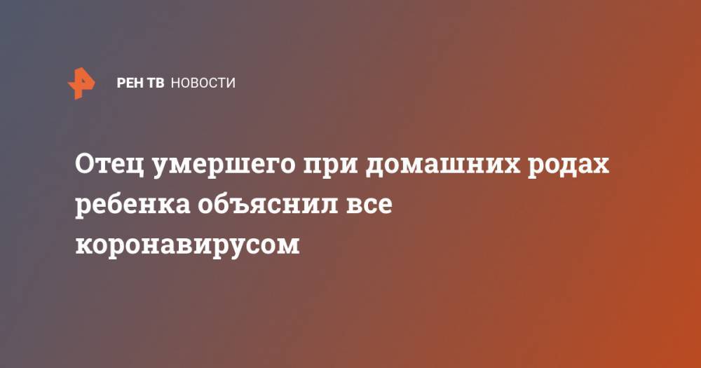 Отец умершего при домашних родах ребенка объяснил все коронавирусом - ren.tv