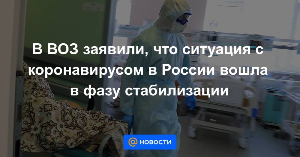 В ВОЗ заявили, что ситуация с коронавирусом в России вошла в фазу стабилизации - news.mail.ru - Россия