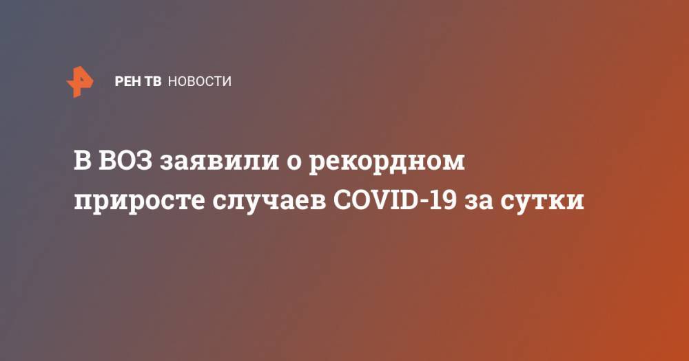 Тедрос Адханом Гебрейесус - В ВОЗ заявили о рекордном приросте случаев COVID-19 за сутки - ren.tv - Россия