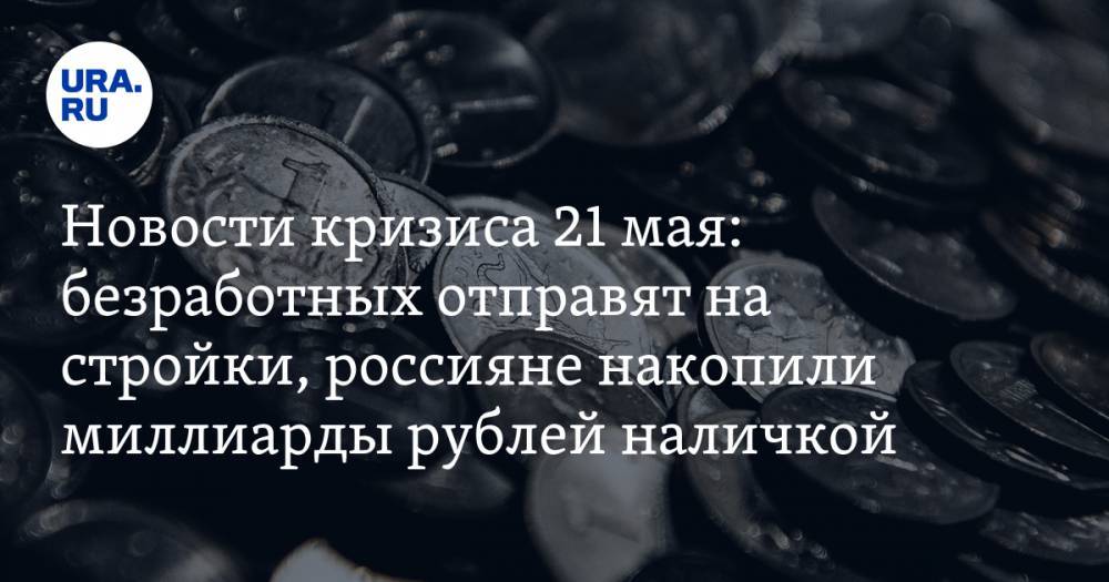Новости кризиса 21 мая: безработных отправят на стройки, россияне накопили миллиарды рублей наличкой - ura.news