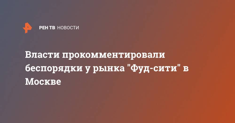 Власти прокомментировали беспорядки у рынка "Фуд-сити" в Москве - ren.tv - Москва