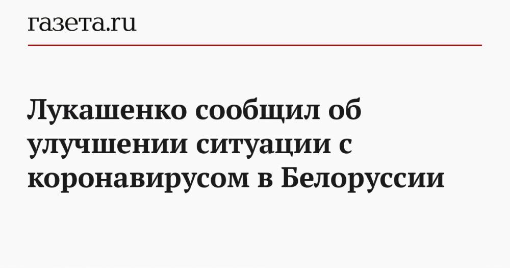 Александр Лукашенко - Лукашенко сообщил об улучшении ситуации с коронавирусом в Белоруссии - gazeta.ru - Белоруссия