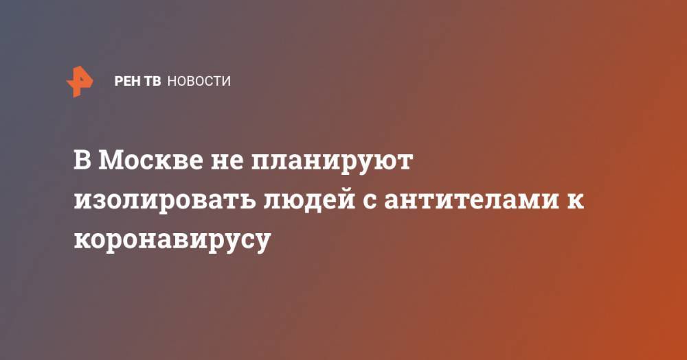 В Москве не планируют изолировать людей с антителами к коронавирусу - ren.tv - Москва