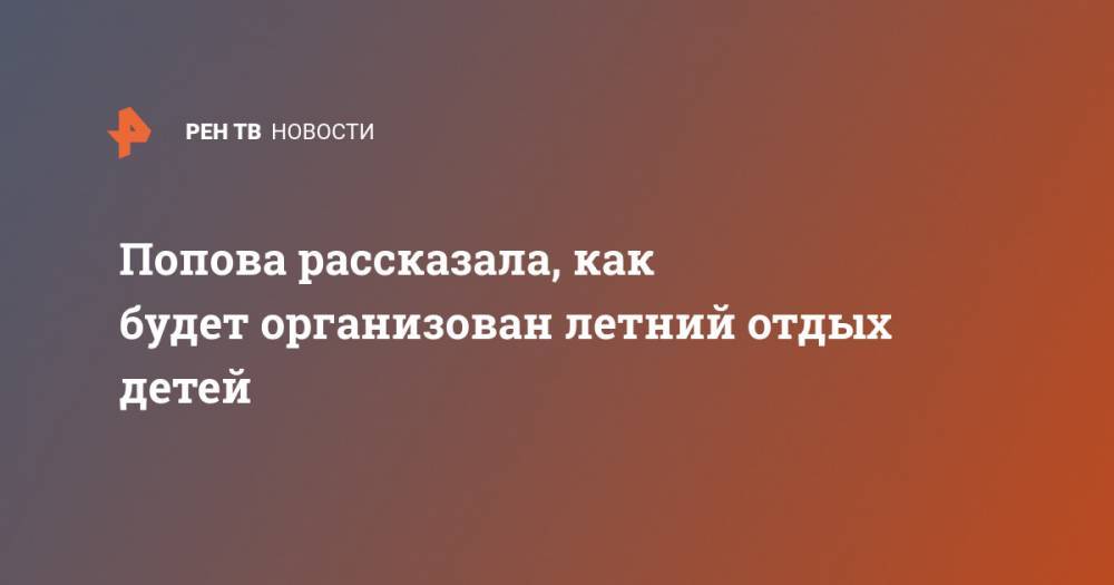Владимир Путин - Анна Попова - Попова рассказала, как будет организован летний отдых детей - ren.tv - Россия