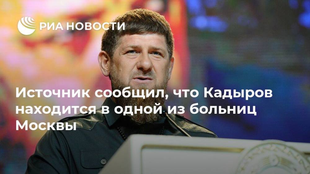 Рамзан Кадыров - Источник сообщил, что Кадыров находится в одной из больниц Москвы - ria.ru - Москва - республика Чечня