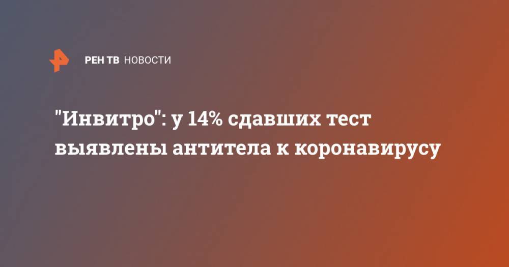 "Инвитро": у 14% сдавших тест выявлены антитела к коронавирусу - ren.tv - Россия