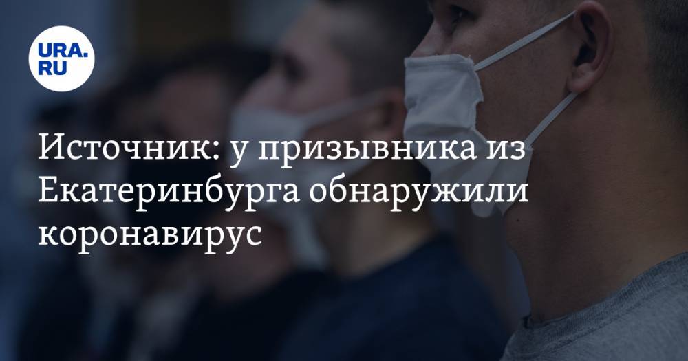 Источник: у призывника из Екатеринбурга обнаружили коронавирус - ura.news - Екатеринбург