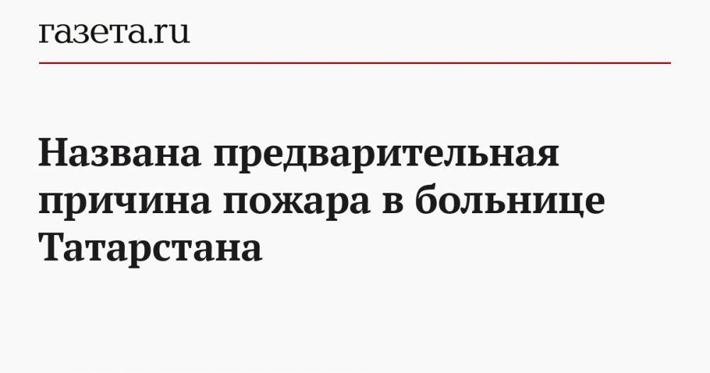 Названа предварительная причина пожара в больнице Татарстана - gazeta.ru - республика Татарстан