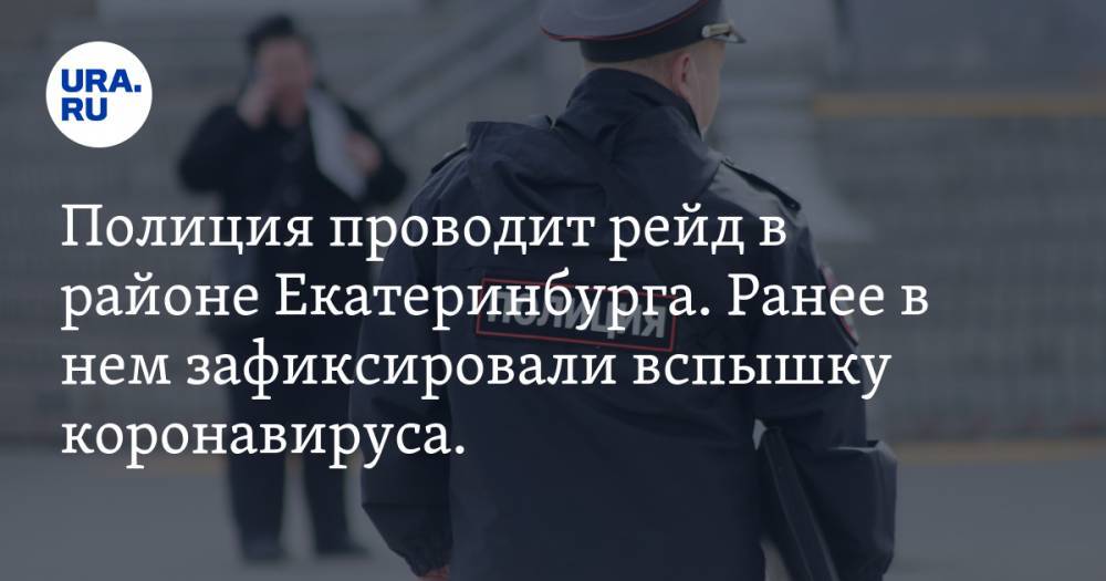 Полиция проводит рейд в районе Екатеринбурга. Ранее в нем зафиксировали вспышку коронавируса. ФОТО - ura.news - Екатеринбург