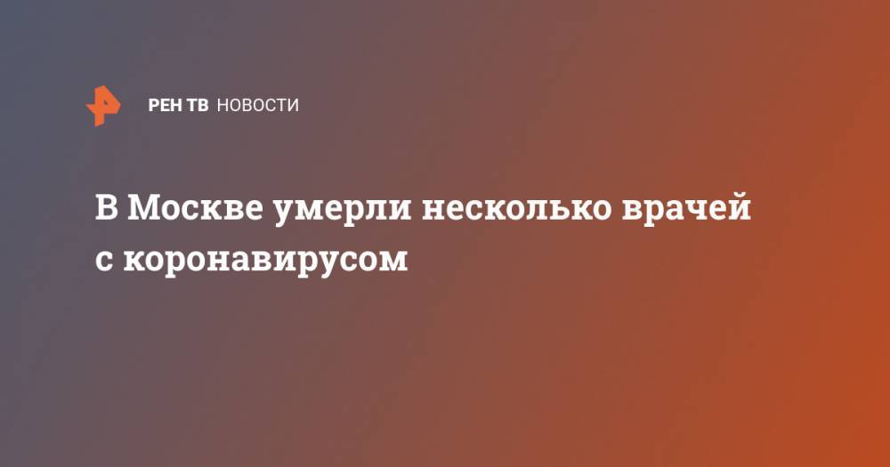 Алексей Хрипун - В Москве умерли несколько врачей с коронавирусом - ren.tv - Россия - Москва