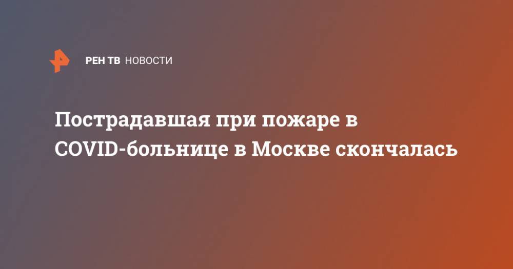 Пострадавшая при пожаре в COVID-больнице в Москве скончалась - ren.tv - Москва