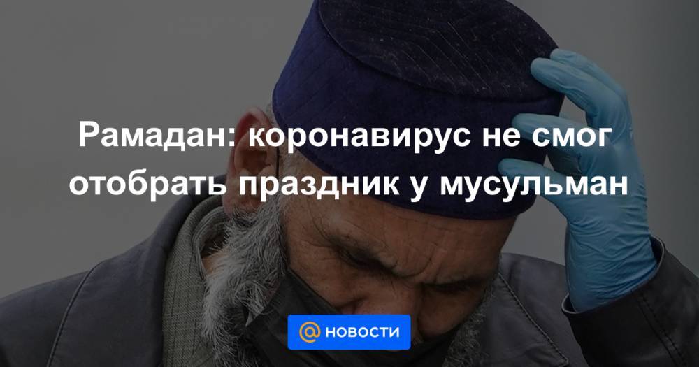 Рамадан: коронавирус не смог отобрать праздник у мусульман - news.mail.ru