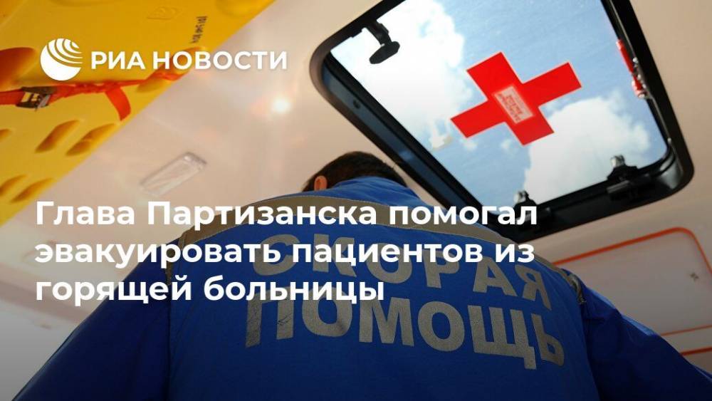 Глава Партизанска помогал эвакуировать пациентов из горящей больницы - ria.ru - Приморье край - Владивосток - Партизанск