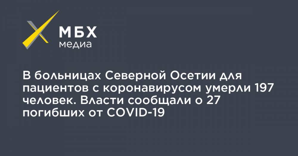 В больницах Северной Осетии для пациентов с коронавирусом умерли 197 человек. Власти сообщали о 27 погибших от COVID-19 - mbk.news - республика Алания