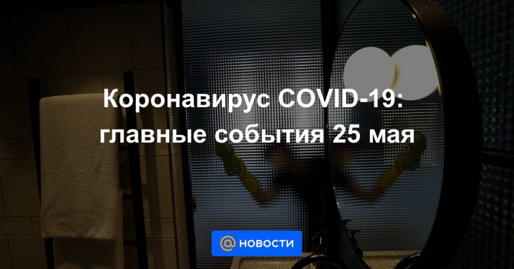 Коронавирус COVID-19: главные события 25 мая - news.mail.ru - Россия