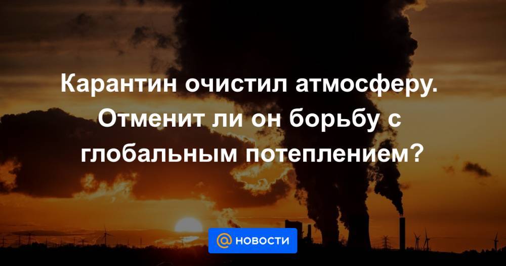 Карантин очистил атмосферу. Отменит ли он борьбу с глобальным потеплением? - news.mail.ru