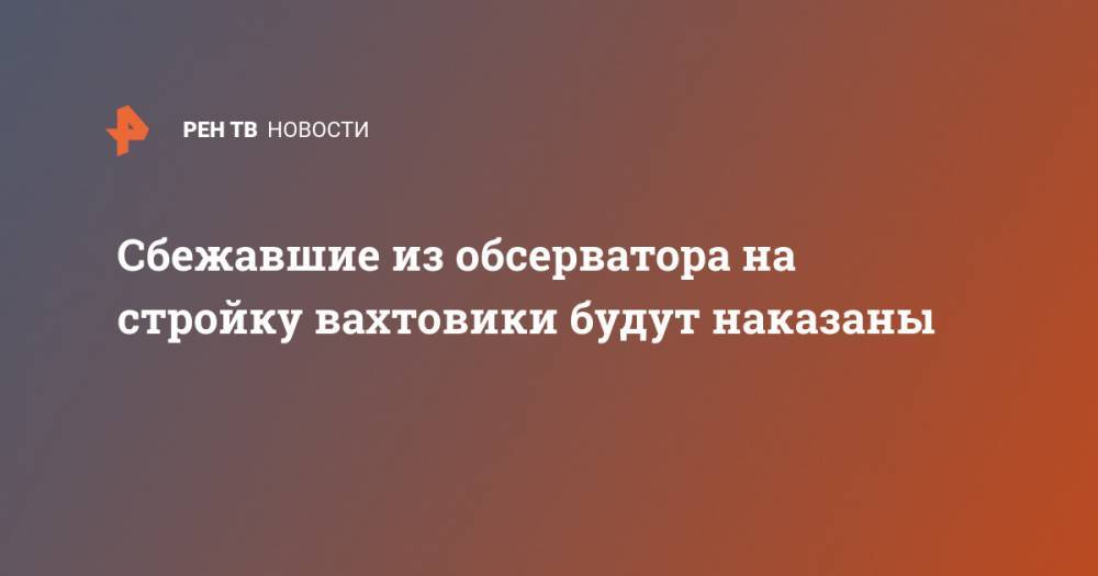 Игорь Кобзев - Сбежавшие из обсерватора на стройку вахтовики будут наказаны - ren.tv - Иркутск