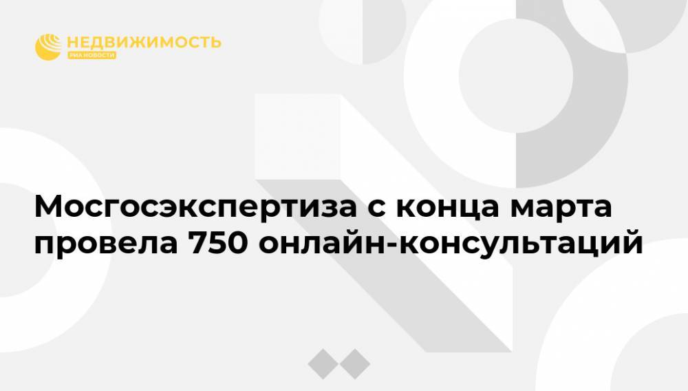Мосгосэкспертиза с конца марта провела 750 онлайн-консультаций - realty.ria.ru - Москва