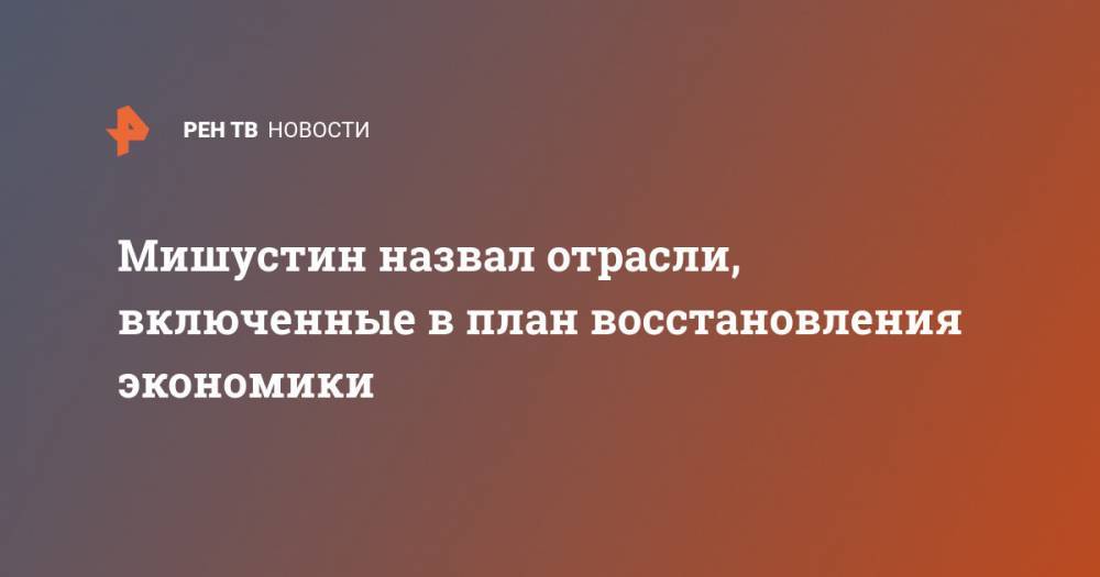 Михаил Мишустин - Мишустин назвал отрасли, включенные в план восстановления экономики - ren.tv - Россия