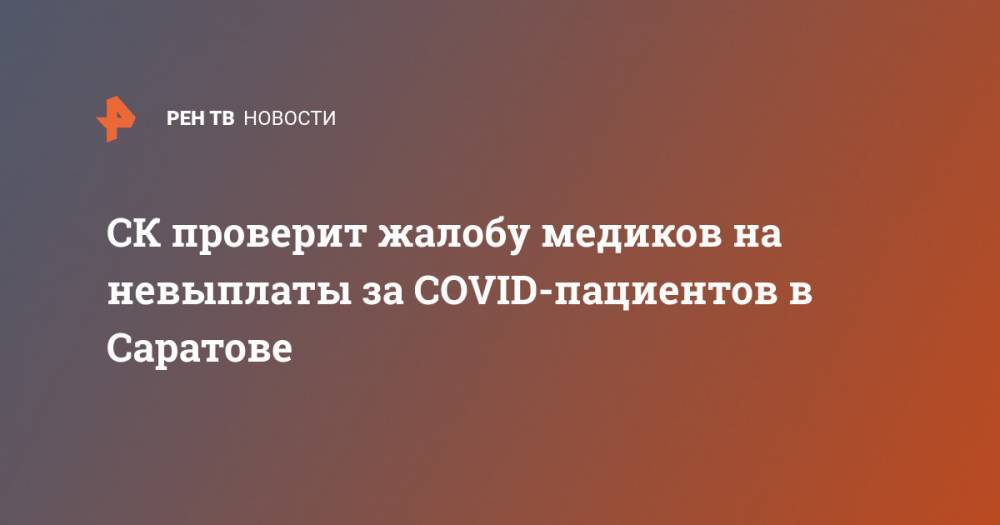 CК проверит жалобу медиков на невыплаты за COVID-пациентов в Саратове - ren.tv - Россия - Саратов
