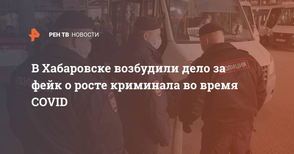В Хабаровске возбудили дело за фейк о росте криминала во время COVID - ren.tv - Россия - Хабаровск