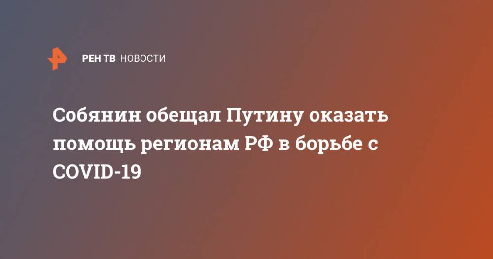 Собянин обещал Путину оказать помощь регионам РФ в борьбе с COVID-19 - ren.tv - Россия - Москва