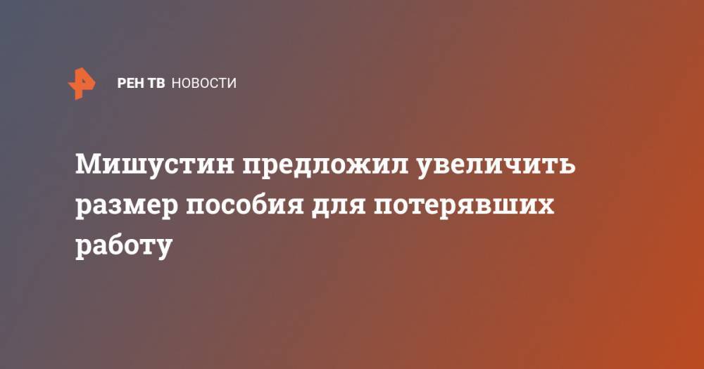 Михаил Мишустин - Мишустин предложил увеличить размер пособия для потерявших работу - ren.tv - Россия