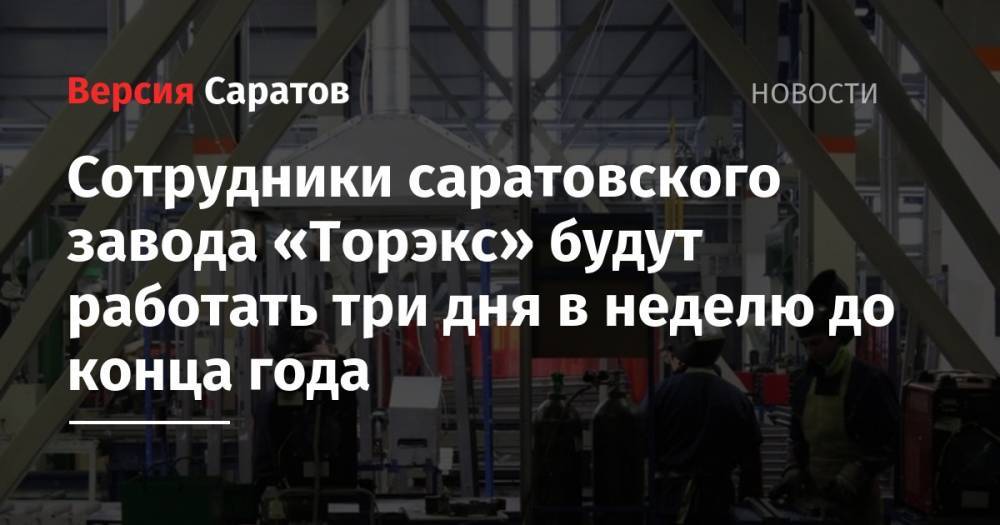 Сотрудники саратовского завода «Торэкс» будут работать три дня в неделю до конца года - nversia.ru - Саратов