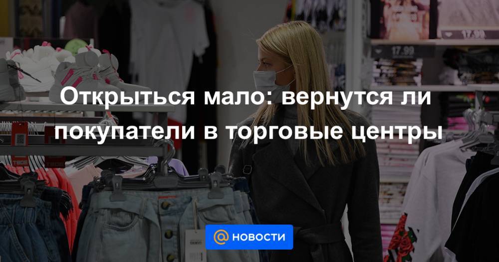 Открыться мало: вернутся ли покупатели в торговые центры - news.mail.ru - Москва