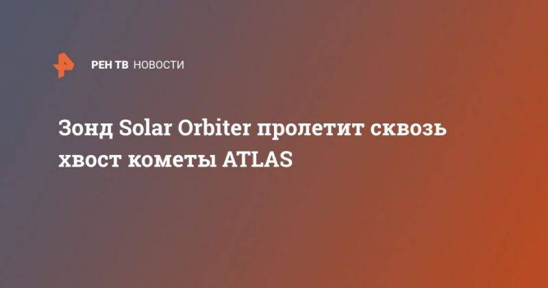 Зонд Solar Orbiter пролетит сквозь хвост кометы ATLAS - usa.one