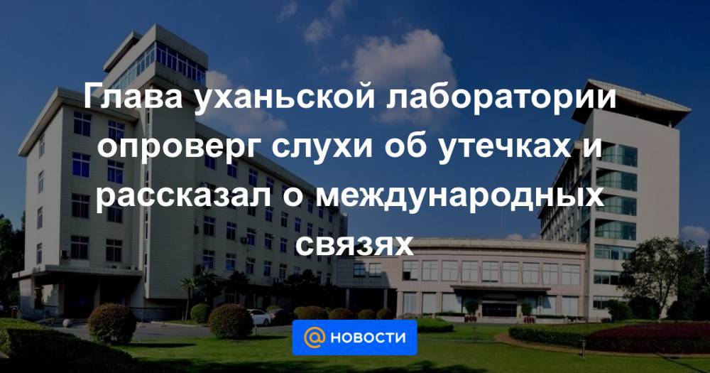Глава уханьской лаборатории опроверг слухи об утечках и рассказал о международных связях - news.mail.ru