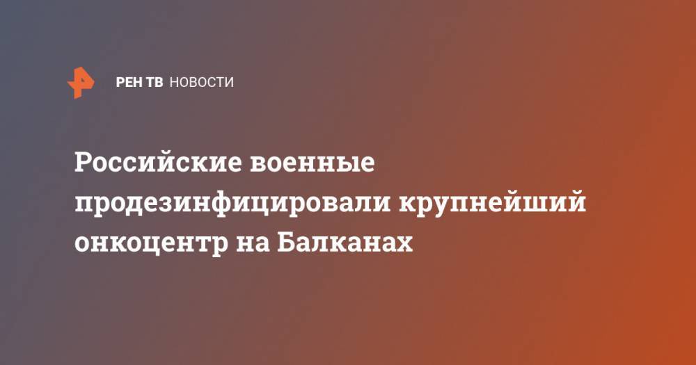Российские военные продезинфицировали крупнейший онкоцентр на Балканах - ren.tv - Белград
